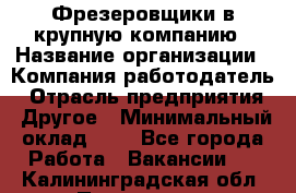 Фрезеровщики в крупную компанию › Название организации ­ Компания-работодатель › Отрасль предприятия ­ Другое › Минимальный оклад ­ 1 - Все города Работа » Вакансии   . Калининградская обл.,Приморск г.